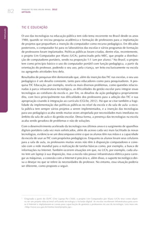 Pesquisa TIC kids online brasil 2012
ARTIGOS82
Português
TIC E EDUCAÇÃO
O uso das tecnologias na educação pública tem sido tema recorrente no Brasil desde os anos
1980, quando se iniciou pesquisa acadêmica e formação de professores para a implantação
de projetos que propunham a inserção do computador como recurso pedagógico. Em décadas
posteriores, o computador foi para os laboratórios das escolas e vários programas de formação
de professores foram implantados. Políticas públicas foram criadas, dentre elas, recentemente,
o projeto Um Computador por Aluno (UCA), patrocinado pelo MEC, que propõe a distribui-
ção de computadores portáteis, sendo na proporção 1:1 (um por aluno).2
No Brasil, o projeto
tem como princípio básico o uso do computador portátil com função pedagógica, a partir da
orientação do professor, podendo o seu uso, pela criança, ser feito exclusivamente na escola
ou agregando atividades fora dela.
Resultados de pesquisas têm demonstrado que, além da inserção das TIC nas escolas, o seu uso
pedagógico é um desafio constante, tanto para educadores como para pesquisadores. A pes-
quisa TIC Educação, por exemplo, revela os mais diversos problemas, como questões relacio-
nadas à parca infraestrutura tecnológica, as dificuldades da gestão escolar para integrar essas
tecnologias ao cotidiano da escola e, por fim, os desafios da ação pedagógica propriamente
dita, com foco principalmente nas dificuldades dos professores para a adoção das TIC e sua
apropriação visando à integração ao currículo (CGI.br, 2012). Há que se citar também a fragi-
lidade da implementação das políticas públicas no nível da escola e da sala de aula: a esco-
la pública tem sempre vários projetos a serem implementados, e a inserção das tecnologias
para uso pedagógico acaba sendo muitas vezes atropelada por necessidades mais imediatas no
âmbito da sala de aula e da gestão escolar. Dessa forma, a presença das tecnologias na escola
acaba sendo geradora de problemas e não de soluções.
Com o desenvolvimento acelerado da tecnologia nos últimos anos e o surgimento de aparelhos
digitais portáteis cada vez mais sofisticados, além do acesso cada vez mais facilitado às novas
tecnologias, evidencia-se um descompasso entre o que os alunos têm nas mãos e a capacidade
da escola de usar as TIC com propósitos pedagógicos. Enquanto os alunos levam seus celulares
para a sala de aula, os professores muitas vezes não têm à disposição computadores e cone-
xão com a rede mundial para a realização de tarefas básicas como, por exemplo, a busca de
informações na Internet. Também ocorrem situações em que, no UCA, por exemplo, cada alu-
no tem um laptop à sua disposição, mas a escola não possui infraestrutura elétrica para carre-
gar as máquinas, a conexão com a Internet é precária e, além disso, o suporte tecnológico dei-
xa a desejar no que se refere às necessidades do professor. No entanto, essa situação poderia
ser diferente, como proposto a seguir.
2
	 Originado a partir do OLPC (One Laptop Per Child), o projeto Um Computador por Aluno (UCA) teve como objeti-
vo ser um projeto educacional utilizando tecnologia e inclusão digital. As escolas receberam infraestrutura para aces-
so à Internet e implantaram-se cursos para capacitação de gestores e professores no uso da tecnologia. Leia mais em:
http://www.uca.gov.br/institucional/projeto.jsp.
 