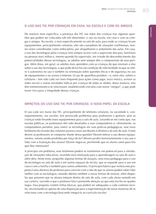 2012 Pesquisa TIC kids online brasil
ARTIGOS 83
Português
O USO DAS TIC POR CRIANÇAS EM CASA, NA ESCOLA E COM OS AMIGOS
De maneira mais específica, a presença das TIC nas mãos das crianças traz algumas ques-
tões que podem ser colocadas sob três dimensões: o uso na escola, em casa e com os cole-
gas e amigos. Na escola, e mais especificamente na sala de aula, para onde as crianças levam
equipamentos, principalmente celulares, eles são causadores de situações conflituosas, mui-
tas vezes consideradas como indisciplina, por atrapalharem o andamento das aulas. Em casa,
o uso das tecnologias pelas crianças nem sempre ocorre com a supervisão dos pais, familiares
ou pessoas mais velhas e, mesmo quando há supervisão, em virtude do desconhecimento das
potencialidades dessas tecnologias, os adultos nem sempre têm a compreensão de seus peri-
gos. Além disso, em geral, os adultos mais aprendem com as crianças do que ensinam a elas
sobre o uso das tecnologias, o que pode deixá-los em condição de inferioridade no que se refe-
re à autonomia no uso e também na orientação sobre questões éticas e de segurança no uso
de equipamentos e no acesso à Internet. O uso de aparelhos portáteis – e, entre eles, tablets e
celulares – tem sido cada vez mais frequente para ações como jogar, ouvir música, acessar as
redes sociais e outras atividades lúdicas por crianças de todas as idades; dessa maneira, elas
têm entretenimento e se relacionam, estabelecendo vínculos com novos “amigos”, o que pode
trazer risco para a integridade dessas crianças.
IMPACTOS DO USO DAS TIC POR CRIANÇAS: O NOVO PAPEL DA ESCOLA
O uso cada vez maior das TIC, principalmente de telefones celulares, na sociedade e, con-
sequentemente, nas escolas, tem provocado problemas para professores e gestores, pois as
crianças estão levando esses equipamentos para a sala de aula. Levando-se em conta que, nas
escolas públicas, os professores têm sido desafiados a usar computadores e, ultimamente, os
computadores portáteis, para inserir as tecnologias em suas práticas pedagógicas, esse novo
fenômeno da invasão dos celulares provoca mais um desafio à dinâmica da sala de aula. Como
devem os professores se comportar diante dessa questão? Devem tolerar o uso desses equipa-
mentos, mesmo sendo proibidos por força de lei? Devem proibir terminantemente o seu uso e
lidar com a frustração dos alunos? Devem negociar, permitindo que os alunos usem para fins
que lhes interessam?
A princípio um problema, esse fenômeno poderá se transformar em potencial para a introdu-
ção de inovações educativas, trazendo mais motivação para a aprendizagem na sala de aula e
além dela. Neste texto, proponho algumas formas de atuação, uma nova pedagogia para o uso
da tecnologia na sala de aula e em outros espaços da escola, que se expande para o uso em
casa e com a família e também para outros ambientes. O princípio básico que norteia esta pro-
posta é uma abertura do professor para conviver com o fato de que os alunos podem saber lidar
melhor com as tecnologias, estando abertos também a novas formas de ensinar, além daque-
las que preveem que os alunos estejam dentro da sala de aula, com cada aluno sentado em
sua carteira, ouvindo o que o professor fala e prestando atenção ao que está escrito no quadro
negro. Essa proposta contém linhas básicas, que podem ser adequadas a cada contexto esco-
lar, necessitando-se apenas de uma disposição para a experimentação de novas maneiras de se
relacionar com a tecnologia buscando integrá-la ao currículo escolar.
 