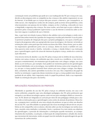 2012 Pesquisa TIC kids online brasil
ARTIGOS 85
Português
constatação revela um problema que pode ser o uso inadequado das TIC por crianças em casa,
devido ao descompasso entre as competências das crianças e dos adultos responsáveis no uso
da Internet. A facilidade que as crianças têm para acessar a Internet e, por consequência, as
redes sociais, sites impróprios e ainda sites de compras, pode acarretar sérios problemas, como
relacionamentos com pessoas de má índole, compras on-line e bullying, colocando em risco
a integridade e segurança das crianças. Por essas razões, seria bom que os pais e adultos res-
ponsáveis pelas crianças pudessem supervisionar o uso da Internet e orientá-las sobre as for-
mas mais seguras e saudáveis de usar a Internet.
Mas, o que fazer em relação à pouca fluência dos adultos com as tecnologias e ainda com o
possível desconhecimento das questões de insegurança trazidas pela Internet? A escola pode-
rá promover projetos de integração dos pais a projetos pedagógicos, nos quais a família par-
ticiparia de programas sobre uso apropriado das novas tecnologias e da Internet, incluindo-se
orientações sobre como participar das tarefas escolares dos filhos. Dessa forma, pais ou adul-
tos responsáveis aprenderiam junto com as crianças, dentro da escola e também em casa.
Uma parceria entre escola e família, incluindo a criança, e dando ênfase à sua motivação
para a aprendizagem a partir de coisas do interesse da própria criança, sendo ela o centro da
ação educativa.
Uma terceira forma de abordar o uso das TIC pelas crianças está no âmbito de seus relaciona-
mentos com outras crianças, em ambientes que não a escola ou a residência, e isso inclui o
uso para o entretenimento, em momentos que ela pode estar com colegas e amigos, nas casas
destes ou em lanhouses, por exemplo. Esses podem ser momentos potencias de aprendizagem
de novas habilidades com as tecnologias, mas também de formas como evitar situações de ris-
co, em que a criança poderá transmitir bons valores para seus colegas e amigos. Isso depen-
derá, certamente, dos valores aprendidos na escola e em casa. Daí a importância do papel da
família na orientação e supervisão desses momentos em que a criança poderá estar desacom-
panhada de um adulto. Mais importante ainda é o papel do professor, dada a sua responsabi-
lidade na orientação dos pais e da família.
IMPLICAÇÕES PEDAGÓGICAS DA PROPOSTA
Abordando as questões do uso das TIC pelas crianças no ambiente escolar, em casa e em
outros ambientes, proponho aqui uma abordagem pedagógica das TIC pelos professores que
extrapola o uso dessas tecnologias apenas como recurso para estratégias didáticas convencio-
nais. As TIC devem ser integradas ao currículo por meio de uma pedagogia voltada para o alu-
no, tendo as motivações para a aprendizagem como centro da atenção do professor. Dessa for-
ma, a proposta tem o sentido de uma nova relação do professor no que se refere aos desafios
do uso das TIC: suas dificuldades na apropriação das novas tecnologias deixam de ser um pro-
blema se ele compartilha com os alunos a decisão sobre uso das tecnologias nas tarefas esco-
lares, atuando como mediador e orientador. Assim, o professor fica mais atento aos objetivos
de aprendizagem, à provisão de informações e orientações quando necessário, ao acompa-
nhamento dos resultados, à avaliação, à observação de comportamentos e atitudes dos alunos
que necessitam de intervenção, tendo um papel mais de mediador da aprendizagem do que de
transmissor de conhecimentos.
 
