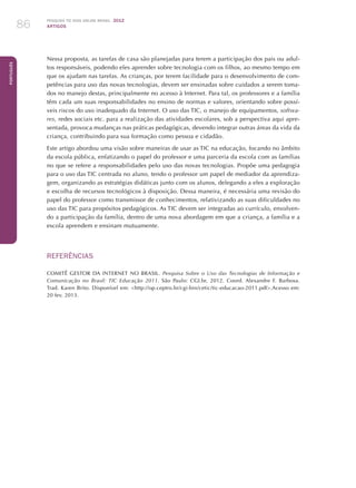 Pesquisa TIC kids online brasil 2012
ARTIGOS86
Português
Nessa proposta, as tarefas de casa são planejadas para terem a participação dos pais ou adul-
tos responsáveis, podendo eles aprender sobre tecnologia com os filhos, ao mesmo tempo em
que os ajudam nas tarefas. As crianças, por terem facilidade para o desenvolvimento de com-
petências para uso das novas tecnologias, devem ser ensinadas sobre cuidados a serem toma-
dos no manejo destas, principalmente no acesso à Internet. Para tal, os professores e a família
têm cada um suas responsabilidades no ensino de normas e valores, orientando sobre possí-
veis riscos do uso inadequado da Internet. O uso das TIC, o manejo de equipamentos, softwa-
res, redes sociais etc. para a realização das atividades escolares, sob a perspectiva aqui apre-
sentada, provoca mudanças nas práticas pedagógicas, devendo integrar outras áreas da vida da
criança, contribuindo para sua formação como pessoa e cidadão.
Este artigo abordou uma visão sobre maneiras de usar as TIC na educação, focando no âmbito
da escola pública, enfatizando o papel do professor e uma parceria da escola com as famílias
no que se refere a responsabilidades pelo uso das novas tecnologias. Propõe uma pedagogia
para o uso das TIC centrada no aluno, tendo o professor um papel de mediador da aprendiza-
gem, organizando as estratégias didáticas junto com os alunos, delegando a eles a exploração
e escolha de recursos tecnológicos à disposição. Dessa maneira, é necessária uma revisão do
papel do professor como transmissor de conhecimentos, relativizando as suas dificuldades no
uso das TIC para propósitos pedagógicos. As TIC devem ser integradas ao currículo, envolven-
do a participação da família, dentro de uma nova abordagem em que a criança, a família e a
escola aprendem e ensinam mutuamente.
REFERÊNCIAS
COMITÊ GESTOR DA INTERNET NO BRASIL. Pesquisa Sobre o Uso das Tecnologias de Informação e
Comunicação no Brasil: TIC Educação 2011. São Paulo: CGI.br, 2012. Coord. Alexandre F. Barbosa.
Trad. Karen Brito. Disponível em: http://op.ceptro.br/cgi-bin/cetic/tic-educacao-2011.pdf.Acesso em:
20 fev. 2013.
 