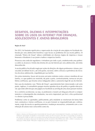 2012 Pesquisa TIC kids online brasil
ARTIGOS 87
Português
DESAFIOS, DILEMAS E INTERPRETAÇÕES
SOBRE OS USOS DA INTERNET POR CRIANÇAS,
ADOLESCENTES E JOVENS BRASILEIROS
Regina de Assis1
Em 2012, foi bastante significativa a repercussão da criação de uma página no Facebook ela-
borada por uma adolescente brasileira e que focava os problemas de sua escola pública. O
chamado “Diário de Classe” obteve visibilidade em diversos órgãos de imprensa e trouxe
benesses e dissabores à sua jovem criadora e respectiva família.
Provocou uma onda de seguidores e imitadores por todo o país, estabelecendo uma polêmi-
ca sobre os alcances e limites dos direitos de uso da Internet por uma adolescente, até então
desconhecida.
A escola pública focalizada reagiu por ações da direção e de alguns professores e alunos, pro-
vocando um debate local e, até certo ponto, nacional, sobre a eficácia e pertinência da inicia-
tiva da aluna adolescente, respaldada por sua família.
Em certos momentos, houve até recursos um tanto violentos contra a aluna e membros de sua
família, e o que poderia ser resolvido, de parte a parte, construtivamente, tornou-se um pro-
blema conflituoso, que levanta várias indagações sobre a autonomia legal de uso da Internet.
Este caso da estudante e seu “Diário de Classe”, aparentemente bem intencionado e até certo
ponto, ingênuo, é contraditório porque envolve questões éticas de política e gestão educacio-
nal, que estão além do que uma página no Facebook ou um blog de uma aluna possam resolver.
Se o contrário acontecesse, ou seja, se professores criassem um blog para discutir o compor-
tamento e o desempenho dos estudantes, isso seria impensável, por ferir a ética profissional
e o direito à privacidade.
Problemas como os apontados, publicamente, pela estudante se resolveriam de forma bem
mais construtiva e menos conflituosa, se os pais tivessem se responsabilizado por, coletiva-
mente, exigir da escola os aperfeiçoamentos e mudanças necessárias, certamente com a con-
tribuição de alunos mais conscientes como ela.
1
	 Mestre e doutora em Educação pela Universidade de Harvard e pela Universidade de Columbia, nos Estados Unidos.
Professora aposentada da Pontifícia Universidade Católica do Rio de Janeiro (PUC-RJ) e Universidade do Estado do
Rio de Janeiro (UERJ) em 2009. Foi secretária municipal de Educação do Rio de Janeiro entre 1993 e 1996. Fundadora
e presidente da Empresa Municipal de Multimeios do Rio de Janeiro (MULTIRIO) entre 2001 e 2008. É consultora em
Educação e Mídia desde 1998 junto a órgãos de governo, empresas e organizações sociais.
 