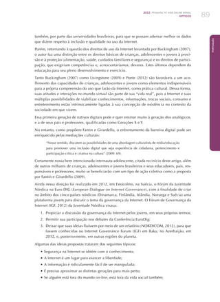 2012 Pesquisa TIC kids online brasil
ARTIGOS 89
Português
também, por parte das universidades brasileiras, para que se possam adensar melhor os dados
que dizem respeito à inclusão e qualidade no uso da Internet.
Porém, retornando à questão dos direitos de uso da Internet levantada por Buckingham (2007),
o autor faz uma distinção entre os direitos básicos de crianças, adolescentes e jovens à provi-
são e à proteção (alimentação, saúde, cuidados familiares e segurança) e os direitos de partici-
pação, que exigiriam competências e, acrescentaríamos, deveres. Estes últimos dependem da
educação para seu pleno desenvolvimento e exercício.
Tanto Buckingham (2007) como Livingstone (2009) e Ponte (2012) são favoráveis a um aco-
lhimento das capacidades de crianças, adolescentes e jovens como elementos indispensáveis
para a própria compreensão do uso que farão da Internet, como prática cultural. Dessa forma,
suas atitudes e interações no mundo virtual são parte de sua “vida real”, pois a Internet e suas
múltiplas possibilidades de viabilizar conhecimentos, informações, trocas sociais, consumo e
entretenimento estão intrinsicamente ligadas à sua concepção de existência no contexto da
sociedade em que vivem.
Essa primeira geração de nativos digitais pode e quer ensinar muito à geração dos analógicos,
e a de seus pais e professores, qualificadas como Gerações X e Y.
No entanto, como propõem Fantin e Girardello, o enfrentamento da barreira digital pode ser
enriquecido pelas mediações culturais:
“Nesse sentido, discutem as possibilidades de uma abordagem culturalista de mídia/educação
para promover uma inclusão digital que seja experiência de cidadania, pertencimento e
participação crítica e criativa na cultura” (2009: 69).
Certamente nossa bem intencionada internauta adolescente, citada no início deste artigo, além
de outros milhares de crianças, adolescentes e jovens brasileiros e seus educadores, pais, res-
ponsáveis e professores, muito se beneficiarão com um tipo de ação coletiva como a proposta
por Fantin e Girardello (2009).
Ainda nessa direção foi realizado em 2012, em Estocolmo, na Suécia, o Fórum da Juventude
Nórdica na Euro DIG (European Dialogue on Internet Governance), com a finalidade de criar
no âmbito dos cinco países nórdicos (Dinamarca, Finlândia, Islândia, Noruega e Suécia) uma
plataforma jovem para discutir o tema da governança da Internet. O Fórum de Governança da
Internet (IGF, 2012) da Juventude Nórdica visava:
1.	 Propiciar a discussão da governança da Internet pelos jovens, em seus próprios termos;
2.	 Permitir sua participação nos debates da Conferência EuroDig;
3.	 Deixar que suas ideias fluíssem por meio de um relatório (NORDICOM, 2012), para que
fossem conhecidas no Internet Governance Forum (IGF) em Baku, no Azerbaijão, em
2012, e, posteriormente, em outras regiões do planeta.
Algumas das ideias propostas trataram dos seguintes tópicos:
•	Segurança na Internet se obtém com o conhecimento;
•	A Internet é um lugar para exercer a liberdade;
•	A informação é ridiculamente fácil de ser manipulada;
•	É preciso aproximar as distintas gerações para mais perto;
•	Se alguém está fora do mundo on-line, está fora da vida social também;
 