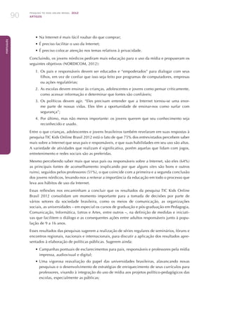 Pesquisa TIC kids online brasil 2012
ARTIGOS90
Português
•	Na Internet é mais fácil roubar do que comprar;
•	É preciso facilitar o uso da Internet;
•	É preciso colocar atenção nos temas relativos à privacidade.
Concluindo, os jovens nórdicos pediram mais educação para o uso da mídia e propuseram os
seguintes objetivos (NORDICOM, 2012):
1.	 Os pais e responsáveis devem ser educados e “empoderados” para dialogar com seus
filhos, em vez de confiar que isso seja feito por programas de computadores, empresas
ou ações regulatórias;
2.	 As escolas devem ensinar às crianças, adolescentes e jovens como pensar criticamente,
como acessar informação e determinar que fontes são confiáveis;
3.	 Os políticos devem agir. “Eles precisam entender que a Internet tornou-se uma enor-
me parte de nossas vidas. Eles têm a oportunidade de ensinar-nos como surfar com
segurança”;
4.	 Por último, mas não menos importante: os jovens querem que seu conhecimento seja
reconhecido e usado.
Entre o que crianças, adolescentes e jovens brasileiros também revelaram em suas respostas à
pesquisa TIC Kids Online Brasil 2012 está o fato de que 75% dos entrevistados percebem saber
mais sobre a Internet que seus pais e responsáveis, e que suas habilidades em seu uso são altas.
A variedade de atividades que realizam é significativa, porém aquelas que lidam com jogos,
entretenimento e redes sociais são as preferidas.
Mesmo percebendo saber mais que seus pais ou responsáveis sobre a Internet, são eles (64%)
as principais fontes de aconselhamento (explicando por que alguns sites são bons e outros
ruins), seguidos pelos professores (51%), o que coincide com a primeira e a segunda conclusão
dos jovens nórdicos, levando-nos a reiterar a importância da educação em todo o processo que
leva aos hábitos de uso da Internet.
Essas reflexões nos encaminham a concluir que os resultados da pesquisa TIC Kids Online
Brasil 2012 consolidam um momento importante para a tomada de decisões por parte de
vários setores da sociedade brasileira, como os meios de comunicação, as organizações
sociais, as universidades – em especial os cursos de graduação e pós-graduação em Pedagogia,
Comunicação, Informática, Letras e Artes, entre outros –, na definição de medidas e iniciati-
vas que facilitem o diálogo e as consequentes ações entre adultos responsáveis junto à popu-
lação de 9 a 16 anos.
Esses resultados das pesquisas sugerem a realização de séries regulares de seminários, fóruns e
encontros regionais, nacionais e internacionais, para discutir a aplicação dos resultados apre-
sentados à elaboração de políticas públicas. Sugerem ainda:
•	Campanhas pontuais de esclarecimentos para pais, responsáveis e professores pela mídia
impressa, audiovisual e digital;
•	Uma vigorosa reavaliação do papel das universidades brasileiras, alavancando novas
pesquisas e o desenvolvimento de estratégias de enriquecimento de seus currículos para
professores, visando à integração do uso de mídia aos projetos político-pedagógicos das
escolas, especialmente as públicas;
 