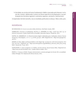 2012 Pesquisa TIC kids online brasil
ARTIGOS 91
Português
•	Atividades nas escolas de Ensino Fundamental e Médio conectadas pela Internet e inclu-
são das crianças, adolescentes e jovens em fóruns específicos em preparação a sua par-
ticipação nos encontros regionais e seminários regionais, nacionais e internacionais.
A empreitada é de bom tamanho, mas os resultados justificarão os esforços. Mãos à obra, pois.
REFERÊNCIAS
BUCKINGHAM, D. Crescer na era das mídias eletrônicas. São Paulo: Loyola, 2007.
NORDICOM. University of Gothenburg. BUTCH, C.; EDSTRÖM, M. (Org.). Youth have their say on
Internet Governance. Nordic Youth Forum at EuroDIG. Estocolmo (Suécia): Nordicom, 2012.
FANTIN, M.; GIRARDELLO , G. Diante do abismo digital: mídia/educação e mediações culturais. Revista
Perspectiva, Florianópolis, v. 27, n. 1, p. 69-96, jan./jun. 2009. Disponível em: http://www.perspectiva.
ufsc.br.
JENKINS, H. Risks, Rights and Responsibilities in the Digital Age: An Interview with Sonia Livingstone (Part
One and Two). Disponível em: http://www.henryjenkins.org/2009/06/an_interview_with_sonia_living.
html. Acesso em: 15 jan. 2013.
LIVINGSTONE, S. Sonia Livingstone on Children and the Internet. Social Science Bites. Disponível em:
http://www.socialsciencebites.com. Londres (Reino Unidos), 2012.
PONTE, C. Crianças  Media: Pesquisa Internacional e contexto português do Século XIX à actualidade.
Lisboa (Portugal): ICS, Imprensa de Ciências Sociais, 2012.
 