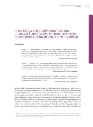 2012 Pesquisa TIC kids online brasil
ARTIGOS 93
Português
DESAFIOS NA INTEGRAÇÃO DOS DIREITOS
HUMANOS À AGENDA DAS POLÍTICAS PÚBLICAS
DE INCLUSÃO E LETRAMENTO DIGITAL NO BRASIL
Rodrigo Nejm1
Artigo 227 – É dever da família, da sociedade e do Estado assegurar à criança, ao adolescente e
ao jovem, com absoluta prioridade, o direito à vida, à saúde, à alimentação, à educação, ao lazer,
à profissionalização, à cultura, à dignidade, ao respeito, à liberdade e à convivência familiar e
comunitária, além de colocá-los a salvo de toda forma de negligência, discriminação, exploração,
violência, crueldade e opressão.
(Constituição Federal do Brasil)
Artigo 17 – Os Estados Partes reconhecem a função importante desempenhada pelos meios de
comunicação e zelarão para que a criança tenha acesso a informações e materiais procedentes
de diversas fontes nacionais e internacionais, especialmente informações e materiais que visem
promover seu bem-estar social, espiritual e moral e sua saúde física e mental.
(Convenção sobre os Direitos da Criança)
Artigo 15 – A criança e o adolescente têm direito à liberdade, ao respeito e à dignidade como
pessoas humanas em processo de desenvolvimento e como sujeitos de direitos civis, humanos e
sociais garantidos na Constituição e nas leis.
(Estatuto da Criança e do Adolescente)
A intensidade de uso da Internet por crianças e adolescentes no Brasil merece atenção, mes-
mo considerando as variações por faixa etária e renda familiar. A apropriação massiva das tec-
nologias de informação e comunicação (TIC) nessa fase da vida traz uma série de desafios aos
pais, educadores e também à agenda das políticas públicas. Sabemos que são incontáveis as
oportunidades e o potencial que a Internet nos oferece, independentemente da idade. Porém,
parece ainda muito forte no Brasil o efeito do “pânico moral” em torno das situações de risco
e crimes que vitimizam crianças e adolescentes nas relações mediadas pelas TIC. Esse estudo
sobre riscos e oportunidades on-line realizado pelo Cetic.br, com base na pesquisa EU Kids
Online, representa um marco na consolidação de um olhar mais nítido sobre os hábitos de
1
	 Psicólogo, mestre em Gestão e Desenvolvimento Social e doutorando em Psicologia pela Universidade Federal da
Bahia (UFBA). Membro do grupo de pesquisa sobre Interações, Tecnologias Digitais e Sociedade (GITS/UFBA), é dire-
tor de Prevenção e Atendimento da SaferNet Brasil.
 