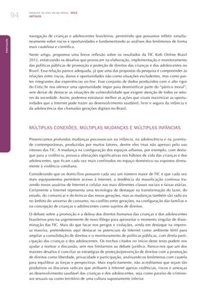 Pesquisa TIC kids online brasil 2012
ARTIGOS94
Português
navegação de crianças e adolescentes brasileiros, permitindo que possamos refletir simulta-
neamente sobre riscos e oportunidades e fundamentando as análises dos fenômenos de forma
mais cautelosa e científica. 	
Neste artigo, propomos uma breve reflexão sobre os resultados da TIC Kids Online Brasil
2012, enfatizando os desafios que provocam na elaboração, implementação e monitoramento
das políticas públicas de promoção e proteção de direitos das crianças e dos adolescentes no
Brasil. Essa relação parece adequada, já que uma das propostas da pesquisa é compreender as
relações entre riscos, danos e oportunidades não como situações excludentes, mas como par-
tes integrantes das experiências on-line. Esse conjunto de dados produzidos com o alto rigor
do Cetic.br nos oferece uma oportunidade ímpar para desmistificar parte do “pânico moral”,
sem deixar de destacar as situações de vulnerabilidade que exigem atenção de todos os seto-
res da sociedade. Assim, podemos estruturar melhor as ações que visam maximizar as oportu-
nidades que a Internet pode trazer ao desenvolvimento saudável, livre e seguro da infância e
da adolescência das chamadas gerações digitais no Brasil.
MÚLTIPLAS CONEXÕES, MÚLTIPLAS MUDANÇAS E MÚLTIPLAS INFÂNCIAS
Presenciamos profundas mudanças psicossociais na infância, na adolescência e na juventu-
de contemporâneas, produzidas por muitos fatores, dentre eles (mas não apenas) pelo uso
intenso das TIC. A mudança na configuração dos espaços urbanos, por exemplo, com desta-
que para a violência, provoca alterações significativas nos hábitos de vida das crianças e dos
adolescentes, que ficam cada vez mais confinados no espaço doméstico ou expostos direta-
mente à violência cotidiana.
Considerando que os domicílios possuem cada vez um número maior de TIC e que cada vez
mais equipamentos permitem acesso à Internet, a tendência da massificação continua tra-
zendo novos usuários de Internet e celular nas mais diferentes classes sociais e faixas etárias.
Certamente a Internet representa uma tecnologia de destaque na transformação do lazer, do
estudo, do comunicar e do brincar das novas gerações, mas as mudanças também são radicais
no âmbito do universo de consumo, no conflito entre gerações, na configuração das famílias e
na concepção de crianças e adolescentes como sujeitos de direitos.
O debate sobre a promoção e a defesa dos direitos humanos das crianças e dos adolescentes
brasileiros precisa urgentemente de novo fôlego para aproveitar o momento singular de disse-
minação das TIC. Mais do que focar nos perigos e violações, ainda em destaque na impren-
sa massiva, pretendemos aqui destacar os potenciais da Internet como ambiente fértil para
ampliar a consolidação de direitos e o monitoramento de políticas públicas, com direta parti-
cipação das crianças e dos adolescentes. Os trechos citados no início deste texto podem nos
ajudar a nortear a discussão, sem nos limitarmos ao debate jurídico. Parece-nos que um dos
maiores desafios é conciliar as estratégias de proteção/prevenção de direitos com a promoção
de direitos como liberdade, privacidade e participação, analisando os fenômenos com cautela
para equilibrar as forças e perspectivas. Mais explicitamente, não acreditamos que sejam tão
produtivos os discursos radicais que atribuem à Internet apenas violências, riscos e ameaças
ao desenvolvimento saudável das crianças e dos adolescentes, seja como paraíso de crimino-
sos sexuais ou como território de uma cultura supostamente inferior.
 