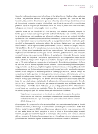 2012 Pesquisa TIC kids online brasil
ARTIGOS 95
Português
Reconhecendo que temos um marco legal que atribui à família, ao Estado e toda a sociedade
o dever, com prioridade absoluta, de zelar pela garantia da segurança das crianças e dos ado-
lescentes, não podemos desconsiderar que esse zelo exige a manutenção de direitos como o
de liberdade de expressão, respeito à intimidade e participação nas decisões comunitárias e
políticas, o que inclui participar do controle social das políticas públicas relacionadas às tec-
nologias e aos meios de comunicação, novos ou velhos.
Aprender a usar um site de rede social, criar um blog, fazer vídeos e manipular imagens são
tarefas que as crianças conseguem aprender relativamente rápido e até sozinhas. No entan-
to, acreditamos que a percepção de que a Internet configura-se como um ambiente digital no
qual devem valer também os direitos humanos fundamentais, como os acima destacados, ain-
da não é clara nem para os pequenos internautas (e seus pais) e nem mesmo para muitos gesto-
res públicos. Compreender a dimensão pública dos ambientes digitais parece um passo funda-
mental na busca de um equilíbrio entre oportunidades e riscos na Internet. Na própria pesquisa
TIC Kids Online Brasil 2012 percebemos sinais claros da diluição das fronteiras entre o mun-
do on e off-line, antes considerados paralelos e independentes. Cada vez mais os ambientes
digitais se tornam extensões das relações sociais cotidianas, potencializadas, sim, pelos ele-
mentos técnicos, mas evidenciando dinâmicas de socialização e interação do mesmo mundo
em que temos leis, regras de convivência, regulamentações e o compromisso com o exercí-
cio da cidadania. Não podemos desprezar as inúmeras inovações tanto técnicas como sociais
que as TIC potencializam, a exemplo das reconfigurações da noção de privacidade e de laços
de amizade, mas os marcos legais de direitos humanos continuam sendo poderosos dispositi-
vos para mediar a elaboração, implementação e monitoramento de políticas públicas também
relacionadas ao uso da Internet por crianças e adolescentes.Sem poder aprofundar essa ques-
tão crucial da configuração da esfera pública no ciberespaço (BLOTTA, 2008) e a força das
novas discursividades que nela circulam, podemos reconhecer que a Internet precisa ser reco-
nhecida pelos internautas, famílias e pelo Estado em sua dimensão pública, como espaço legí-
timo de participação com respeito aos deveres e direitos implícitos nas sociedades democrá-
ticas. Em seu estudo sobre a participação de adolescentes norte-americanos em sites de redes
sociais (SRS), Danh Boyd (2008) aponta que eles se movimentam, sem problemas, entre dife-
rentes espaços – mediados e não mediados –, e sua participação mais efetiva está intrinseca-
mente ligada aos encontros não mediados. Muitos dos amigos/pares conectados nos SRS são
os mesmos que participam das demais interações em diferentes contextos:
“As performances que acontecem on-line não são atos isolados, desconectados dos cenários
físicos, mas sim, atos conscientes, pautados em contextos que se estendem pelos ambientes
mediados e não mediados e que envolvem pessoas que se conhecem em ambos os cenários”
(BOYD, 2008, p. 128).
O mesmo tipo de compreensão sobre a continuidade entre os ambientes digitais e os demais
contextos de interação de crianças e adolescentes é apontado pela coordenadora da EU Kids
Online, Sonia Livingstone (2009). Acreditamos que seja coerente ter essa compreensão níti-
da para poder pensar, de forma integrada, as políticas públicas de massificação do acesso à
Internet, as ações de letramento digital, as tecnologias educacionais, bem como as ações de
defesa e promoção de direitos humanos das crianças e dos adolescentes, reconhecendo as sin-
gularidades dos ambientes digitais, mas em sintonia direta com os demais ambientes.
 