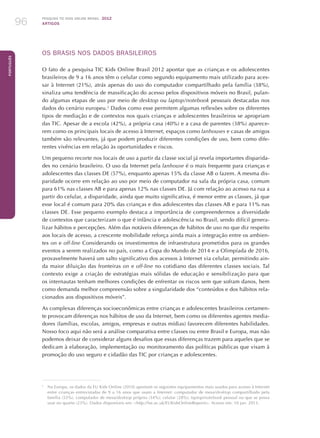 Pesquisa TIC kids online brasil 2012
ARTIGOS96
Português
OS BRASIS NOS DADOS BRASILEIROS
O fato de a pesquisa TIC Kids Online Brasil 2012 apontar que as crianças e os adolescentes
brasileiros de 9 a 16 anos têm o celular como segundo equipamento mais utilizado para aces-
sar à Internet (21%), atrás apenas do uso do computador compartilhado pela família (38%),
sinaliza uma tendência de massificação do acesso pelos dispositivos móveis no Brasil, pulan-
do algumas etapas de uso por meio de desktop ou laptop/notebook pessoais destacadas nos
dados do cenário europeu.2
Dados como esse permitem algumas reflexões sobre os diferentes
tipos de mediação e de contextos nos quais crianças e adolescentes brasileiros se apropriam
das TIC. Apesar de a escola (42%), a própria casa (40%) e a casa de parentes (38%) aparece-
rem como os principais locais de acesso à Internet, espaços como lanhouses e casas de amigos
também são relevantes, já que podem produzir diferentes condições de uso, bem como dife-
rentes vivências em relação às oportunidades e riscos.
Um pequeno recorte nos locais de uso a partir da classe social já revela importantes disparida-
des no cenário brasileiro. O uso da Internet pela lanhouse é o mais frequente para crianças e
adolescentes das classes DE (57%), enquanto apenas 15% da classe AB o fazem. A mesma dis-
paridade ocorre em relação ao uso por meio de computador na sala da própria casa, comum
para 61% nas classes AB e para apenas 12% nas classes DE. Já com relação ao acesso na rua a
partir do celular, a disparidade, ainda que muito significativa, é menor entre as classes, já que
esse local é comum para 20% das crianças e dos adolescentes das classes AB e para 11% nas
classes DE. Esse pequeno exemplo destaca a importância de compreendermos a diversidade
de contextos que caracterizam o que é infância e adolescência no Brasil, sendo difícil genera-
lizar hábitos e percepções. Além das notáveis diferenças de hábitos de uso no que diz respeito
aos locais de acesso, a crescente mobilidade reforça ainda mais a integração entre os ambien-
tes on e off-line Considerando os investimentos de infraestrutura prometidos para os grandes
eventos a serem realizados no país, como a Copa do Mundo de 2014 e a Olimpíada de 2016,
provavelmente haverá um salto significativo dos acessos à Internet via celular, permitindo ain-
da maior diluição das fronteiras on e off-line no cotidiano das diferentes classes sociais. Tal
contexto exige a criação de estratégias mais sólidas de educação e sensibilização para que
os internautas tenham melhores condições de enfrentar os riscos sem que sofram danos, bem
como demanda melhor compreensão sobre a singularidade dos “conteúdos e dos hábitos rela-
cionados aos dispositivos móveis”.
As complexas diferenças socioeconômicas entre crianças e adolescentes brasileiros certamen-
te provocam diferenças nos hábitos de uso da Internet, bem como os diferentes agentes media-
dores (famílias, escolas, amigos, empresas e outras mídias) favorecem diferentes habilidades.
Nosso foco aqui não será a análise comparativa entre classes ou entre Brasil e Europa, mas não
podemos deixar de considerar alguns desafios que essas diferenças trazem para aqueles que se
dedicam à elaboração, implementação ou monitoramento das políticas públicas que visam à
promoção do uso seguro e cidadão das TIC por crianças e adolescentes.
2
	 Na Europa, os dados da EU Kids Online (2010) apontam os seguintes equipamentos mais usados para acesso à Internet
entre crianças entrevistadas de 9 a 16 anos que usam a Internet: computador de mesa/desktop compartilhado pela
família (55%), computador de mesa/desktop próprio (34%); celular (28%); laptop/notebook pessoal ou que se possa
usar no quarto (23%). Dados disponíveis em: http://lse.ac.uk/EUKidsOnlineReports. Acesso em: 10 jan. 2013.
 