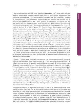 2012 Pesquisa TIC kids online brasil
ARTIGOS 97
Português
Como a riqueza e amplitude dos dados disponibilizados na TIC Kids Online Brasil 2012 não
pode ser integralmente contemplada nesta breve reflexão, destacaremos alguns pontos que
ilustram as habilidades das crianças e dos adolescentes para lidar com conteúdos e situações
de risco na Internet. Em relação ao tão temido contato com estranhos por meio dos sites de
redes sociais, os dados indicam que a maior parte (83%) se concentra em contatos com pes-
soas que já conhecem pessoalmente em vez de interagir com desconhecidos. Mesmo a intera-
ção com amigos de amigos não é tão intensa, sendo mais significativa a partir dos 13 anos de
idade, já que entre 11 e 12 anos apenas 15% dos entrevistados fizeram, pelos sites de redes
sociais, contatos com pessoas que primeiro conheceram na Internet, mas que eram conheci-
dos de pessoas que conheciam. Entre os mais velhos, com 15 e 16 anos, 30% deles têm esse
tipo de contato com amigos de amigos. Chama atenção a diferença significativa entre classes
sociais, já que esse tipo de contato é comum para 43% das crianças e dos adolescentes das
classes AB e apenas para 13% das classes DE. O grau de risco de contato com pessoas conhe-
cidas exclusivamente pela Internet também é maior nas classes mais abastadas (8%), em rela-
ção aos 3% nas classes DE. Os sites de jogos se apresentam como os ambientes mais propícios
para contato com pessoas que não têm nenhuma outra ligação com a vida das crianças e dos
adolescentes, sendo que 16% dos entrevistados entre 11 e 16 anos o fizeram nesse contexto.
Esse pequeno exemplo ajuda a desconstruir um preconceito potencial na elaboração de polí-
ticas públicas e estratégias de promoção do uso seguro da Internet: a noção de que sempre há
maior grau de risco entre as classes menos favorecidas. Como já ilustrado nos resultados da EU
Kids Online, quanto maior a intensidade de uso, maior a probabilidade de experiências de ris-
co, ao mesmo tempo em que há maior probabilidade de desenvolvimento de habilidades para
desfrutar das oportunidades.
O fato de 71% das crianças usuárias de Internet entre 11 e 12 anos possuírem perfil em sites de
redes sociais, geralmente restritos para menores de 13 anos (como no caso do Facebook e do
Orkut), confirma as observações sobre a precocidade e intensidade de uso dos sites de redes
sociais por crianças e adolescentes. O uso destes sites cresce significativamente com a idade e
é menos frequente entre as classes menos favorecidas. Notem-se as diferenças na escolha dos
sites de redes sociais, sendo que, entre as crianças de 9 a 16 anos que usam a Internet, o Orkut
é preferido entre os nordestinos, os que possuem responsáveis de menor escolaridade, os de
menor idade e de classe social mais baixa. Dados como esses sinalizam para a importância de
esforços de educação e campanhas de prevenção que sejam singulares, exigindo certa diver-
sidade nas políticas públicas que permitam a construção de materiais e estratégias adequadas
aos diferentes perfis de crianças, adolescentes e pais. Para conseguir englobar a diversidade e
a singularidade nas políticas públicas, parece importante que haja engajamento nas diferentes
esferas federativas e o reconhecimento das diferenças regionais não apenas na infraestrutura,
mas também nos hábitos culturais.
Em relação à configuração de privacidade do perfil da rede social, apesar de não haver tantas
diferenças entres as faixas etárias, as disparidades em relação à classe social novamente cha-
mam atenção. Entre crianças e adolescentes usuários de Internet (9 a 16 anos) de classe DE,
o perfil totalmente aberto (público) é comum para 32% dos entrevistados, sendo de 21% nas
classes AB. Ainda em termos de classe social, com exceção do nome da escola e do sobreno-
me, crianças e adolescentes das classes DE parecem expor mais dados pessoais do que as de
classes mais favorecidas, com destaque para a exposição do endereço, que chega a ser três
vezes mais frequente em relação às classes AB e mais do que o dobro da média geral. Em geral,
 