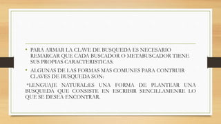 • PARA ARMAR LA CLAVE DE BUSQUEDA ES NECESARIO
REMARCAR QUE CADA BUSCADOR O METABUSCADOR TIENE
SUS PROPIAS CARACTERISTICAS.
• ALGUNAS DE LAS FORMAS MAS COMUNES PARA CONTRUIR
CLAVES DE BUSQUEDA SON:
*LENGUAJE NATURAL:ES UNA FORMA DE PLANTEAR UNA
BUSQUEDA QUE CONSISTE EN ESCRIBIR SENCILLAMENRE LO
QUE SE DESEA ENCONTRAR.
 