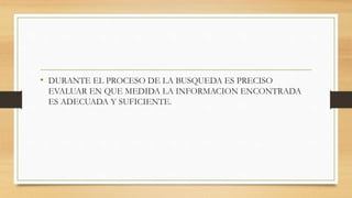 • DURANTE EL PROCESO DE LA BUSQUEDA ES PRECISO
EVALUAR EN QUE MEDIDA LA INFORMACION ENCONTRADA
ES ADECUADA Y SUFICIENTE.
 
