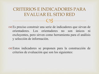 
 Es preciso construir una serie de indicadores que sirvan de
orientadores. Los orientadores no son únicos ni
excluyentes, pero sirven como herramienta para el análisis
y selección de información.
 Estos indicadores se proponen para la construcción de
criterios de evaluación que son los siguientes:
CRITERIOS E INDICADORES PARA
EVALUAR EL SITIO RED
 