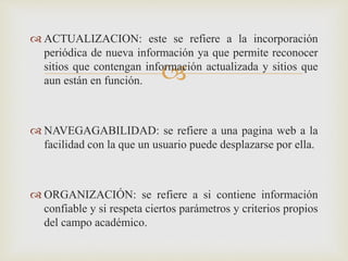 
 ACTUALIZACION: este se refiere a la incorporación
periódica de nueva información ya que permite reconocer
sitios que contengan información actualizada y sitios que
aun están en función.
 NAVEGAGABILIDAD: se refiere a una pagina web a la
facilidad con la que un usuario puede desplazarse por ella.
 ORGANIZACIÓN: se refiere a si contiene información
confiable y si respeta ciertos parámetros y criterios propios
del campo académico.
 