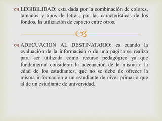 
 LEGIBILIDAD: esta dada por la combinación de colores,
tamaños y tipos de letras, por las características de los
fondos, la utilización de espacio entre otros.
 ADECUACION AL DESTINATARIO: es cuando la
evaluación de la información o de una pagina se realiza
para ser utilizada como recurso pedagógico ya que
fundamental considerar la adecuación de la misma a la
edad de los estudiantes, que no se debe de ofrecer la
misma información a un estudiante de nivel primario que
al de un estudiante de universidad.
 
