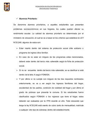 PEDAGOGÍA EN EDUCACIÓN BÁSICA
UNIVERSIDAD TARAPACA
 Alumnos Prioritario:
Se denomina alumnos prioritarios, a aquellos estudiantes que presentan
problemas socioeconómicos en sus hogares, los cuales pueden afectar su
rendimiento escolar. La calidad de alumnos prioritario es determinada por el
ministerio de educación, el cual se va a basar en los criterios que establece la LEY
N°20.248; algunos de estos son:
 Estar inserto dentro del sistema de protección social chile solidario o
programa de ingreso ético familiar.
 En caso de no estar en ninguno de los programas antes mencionados,
deberá estar dentro del tercio más vulnerable según la ficha de protección
social.
 Si no se encuentra dentro del tercio más vulnerable, se va clasificar si está
dentro de la letra A según FONASA.
 Y por último si no cumple con ninguno de los tres requisitos nombrados
anteriormente, se va a ver según los ingresos familiares del hogar,
escolaridad de los padres, condición de ruralidad del hogar y por último el
grado de pobreza que presente la comuna. Si los estudiantes fueron
clasificados según FONASA o los ingresos que tiene el hogar, estos
deberán ser evaluados por la FPS durante un año. Todo educando que
tenga la ley N°20.248 está exento de cobro tanto de mensualidad, matrícula
o cualquier otro tipo de cobranza dentro del establecimiento.
 