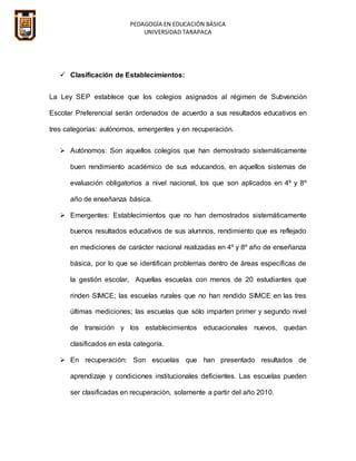 PEDAGOGÍA EN EDUCACIÓN BÁSICA
UNIVERSIDAD TARAPACA
 Clasificación de Establecimientos:
La Ley SEP establece que los colegios asignados al régimen de Subvención
Escolar Preferencial serán ordenados de acuerdo a sus resultados educativos en
tres categorías: autónomos, emergentes y en recuperación.
 Autónomos: Son aquellos colegios que han demostrado sistemáticamente
buen rendimiento académico de sus educandos, en aquellos sistemas de
evaluación obligatorios a nivel nacional, los que son aplicados en 4º y 8º
año de enseñanza básica.
 Emergentes: Establecimientos que no han demostrados sistemáticamente
buenos resultados educativos de sus alumnos, rendimiento que es reflejado
en mediciones de carácter nacional realizadas en 4º y 8º año de enseñanza
básica, por lo que se identifican problemas dentro de áreas específicas de
la gestión escolar, Aquellas escuelas con menos de 20 estudiantes que
rinden SIMCE; las escuelas rurales que no han rendido SIMCE en las tres
últimas mediciones; las escuelas que sólo imparten primer y segundo nivel
de transición y los establecimientos educacionales nuevos, quedan
clasificados en esta categoría.
 En recuperación: Son escuelas que han presentado resultados de
aprendizaje y condiciones institucionales deficientes. Las escuelas pueden
ser clasificadas en recuperación, solamente a partir del año 2010.
 