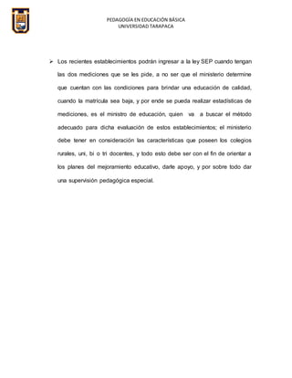 PEDAGOGÍA EN EDUCACIÓN BÁSICA
UNIVERSIDAD TARAPACA
 Los recientes establecimientos podrán ingresar a la ley SEP cuando tengan
las dos mediciones que se les pide, a no ser que el ministerio determine
que cuentan con las condiciones para brindar una educación de calidad,
cuando la matrícula sea baja, y por ende se pueda realizar estadísticas de
mediciones, es el ministro de educación, quien va a buscar el método
adecuado para dicha evaluación de estos establecimientos; el ministerio
debe tener en consideración las características que poseen los colegios
rurales, uni, bi o tri docentes, y todo esto debe ser con el fin de orientar a
los planes del mejoramiento educativo, darle apoyo, y por sobre todo dar
una supervisión pedagógica especial.
 