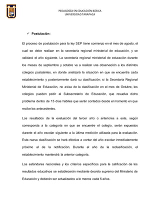 PEDAGOGÍA EN EDUCACIÓN BÁSICA
UNIVERSIDAD TARAPACA
 Postulación:
El proceso de postulación para la ley SEP tiene comienzo en el mes de agosto, el
cual se debe realizar en la secretaría regional ministerial de educación, y se
validará el año siguiente. La secretaría regional ministerial de educación durante
los meses de septiembre y octubre va a realizar una observación a los distintos
colegios postulantes, en donde analizará la situación en que se encuentra cada
establecimiento y posteriormente dará su clasificación; si la Secretaría Regional
Ministerial de Educación, no avisa de la clasificación en el mes de Octubre, los
colegios pueden pedir al Subsecretario de Educación, que resuelva dicho
problema dentro de 15 días hábiles que serán contados desde el momento en que
recibe los antecedentes.
Los resultados de la evaluación del tercer año o anteriores a este, según
corresponda a la categoría en que se encuentre el colegio, serán expuestos
durante el año escolar siguiente a la última medición utilizada para la evaluación.
Esta nueva clasificación se hará efectiva a contar del año escolar inmediatamente
próximo al de la notificación. Durante el año de la reclasificación, el
establecimiento mantendrá la anterior categoría.
Los estándares nacionales y los criterios específicos para la calificación de los
resultados educativos se establecerán mediante decreto supremo del Ministerio de
Educación y deberán ser actualizados a lo menos cada 5 años.
 