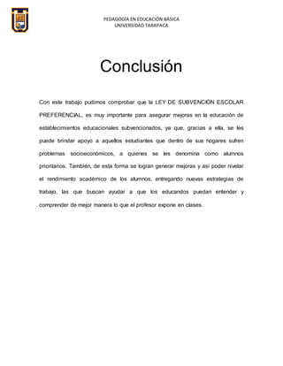 PEDAGOGÍA EN EDUCACIÓN BÁSICA
UNIVERSIDAD TARAPACA
Conclusión
Con este trabajo pudimos comprobar que la LEY DE SUBVENCIÓN ESCOLAR
PREFERENCIAL, es muy importante para asegurar mejoras en la educación de
establecimientos educacionales subvencionados, ya que, gracias a ella, se les
puede brindar apoyo a aquellos estudiantes que dentro de sus hogares sufren
problemas socioeconómicos, a quienes se les denomina como alumnos
prioritarios. También, de esta forma se logran generar mejoras y así poder nivelar
el rendimiento académico de los alumnos, entregando nuevas estrategias de
trabajo, las que buscan ayudar a que los educandos puedan entender y
comprender de mejor manera lo que el profesor expone en clases.
 