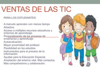 VENTAS DE LAS TIC
PARA LOS ESTUDIANTES
A menudo aprenden con menos tiempo
Atractivo.
Acceso a múltiples recursos educativos y
entornos de aprendizaje.
Personalización de los procesos de
enseñanza y aprendizaje.
Autoevaluación.
Mayor proximidad del profesor.
Flexibilidad en los estudios.
Instrumentos para el proceso de la
información.
Ayudas para la Educación Especial.
Ampliación del entorno vital. Más contactos
Más compañerismo y colaboración.
 