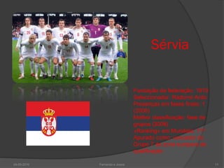 Sérvia


                                Fundação da federação: 1919
                                Seleccionador: Radomir Antic
                                Presenças em fases finais: 1
                                (2006)
                                Melhor classificação: fase de
                                grupos (2006)
                                «Ranking» em Mundiais: 71º
                                Apurado como: vencedor do
                                Grupo 7 da zona europeia de
                                qualificação

24-05-2010   Fernando e Joana                                   11
 