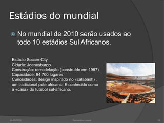 Estádios do mundial
     No mundial de 2010 serão usados ao
      todo 10 estádios Sul Africanos.

 Estádio Soccer City
 Cidade: Joanesburgo
 Construção: remodelação (construído em 1987)
 Capacidade: 94 700 lugares
 Curiosidades: design inspirado no «calabash»,
 um tradicional pote africano. É conhecido como
 a «casa» do futebol sul-africano.




24-05-2010                       Fernando e Joana   18
 