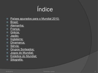 Índice
     Países apurados para o Mundial 2010;
     Brasil;
     Alemanha;
     França;
     Grécia;
     Japão;
     Inglaterra;
     Dinamarca;
     Sérvia;
     Grupos Sorteados;
     Jogos do Mundial;
     Estádios do Mundial;
     Sitografia.



24-05-2010                    Fernando e Joana   2
 