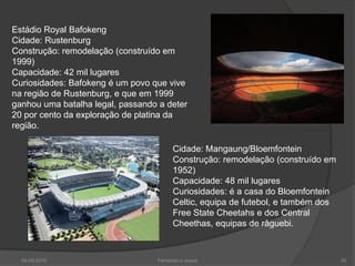 Estádio Royal Bafokeng
Cidade: Rustenburg
Construção: remodelação (construído em
1999)
Capacidade: 42 mil lugares
Curiosidades: Bafokeng é um povo que vive
na região de Rustenburg, e que em 1999
ganhou uma batalha legal, passando a deter
20 por cento da exploração de platina da
região.

                                        Cidade: Mangaung/Bloemfontein
                                        Construção: remodelação (construído em
                                        1952)
                                        Capacidade: 48 mil lugares
                                        Curiosidades: é a casa do Bloemfontein
                                        Celtic, equipa de futebol, e também dos
                                        Free State Cheetahs e dos Central
                                        Cheethas, equipas de râguebi.



  24-05-2010                      Fernando e Joana                                20
 