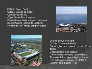 Estádio Green Point
  Cidade: Cidade do Cabo
  Construção: de raiz
  Capacidade: 70 mil lugares
  Curiosidades: situado entre o mar e as
  montanhas da Cidade do Cabo, foi
  construído num antigo campo de golfe.




                                               Estádio Loftus Versfield
                                               Cidade: Tshwane/Pretória
                                               Construção: remodelação (construído em
                                               1906)
                                               Capacidade: 50 mil lugares
                                               Curiosidades: foi neste recinto que a
                                               África do Sul venceu pela primeira vez
                                               uma selecção europeia, em 1999. A
                                               «vítima» foi a Suécia (1-0).
24-05-2010                        Fernando e Joana                               21
 