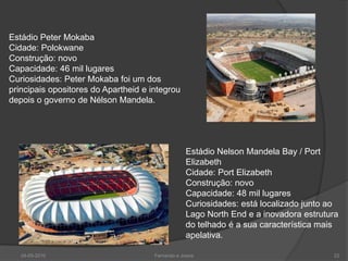 Estádio Peter Mokaba
Cidade: Polokwane
Construção: novo
Capacidade: 46 mil lugares
Curiosidades: Peter Mokaba foi um dos
principais opositores do Apartheid e integrou
depois o governo de Nélson Mandela.




                                                  Estádio Nelson Mandela Bay / Port
                                                  Elizabeth
                                                  Cidade: Port Elizabeth
                                                  Construção: novo
                                                  Capacidade: 48 mil lugares
                                                  Curiosidades: está localizado junto ao
                                                  Lago North End e a inovadora estrutura
                                                  do telhado é a sua característica mais
                                                  apelativa.

   24-05-2010                         Fernando e Joana                                22
 