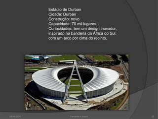 Estádio de Durban
             Cidade: Durban
             Construção: novo
             Capacidade: 70 mil lugares
             Curiosidades: tem um design inovador,
             inspirado na bandeira da África do Sul,
             com um arco por cima do recinto.




24-05-2010               Fernando e Joana              23
 