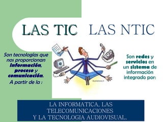 LAS TIC LAS NTIC
Son tecnologías que                    Son redes y
 nos proporcionan                      servicios en
   información,                       un sistema de
     proceso y                          información
  comunicación.                       integrado por:
   A partir de la :


                 LA INFORMATICA, LAS
                TELECOMUNICACIONES
            Y LA TECNOLOGIA AUDIOVISUAL.
 