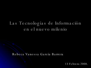 Las Tecnologías de Información en el nuevo milenio Rebeca Vanessa García Barrera 13 Febrero 2008. 