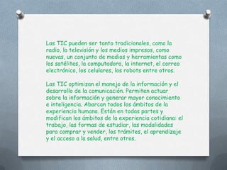 Las TIC pueden ser tanto tradicionales, como la
radio, la televisión y los medios impresos, como
nuevas, un conjunto de medios y herramientas como
los satélites, la computadora, la internet, el correo
electrónico, los celulares, los robots entre otros.

Las TIC optimizan el manejo de la información y el
desarrollo de la comunicación. Permiten actuar
sobre la información y generar mayor conocimiento
e inteligencia. Abarcan todos los ámbitos de la
experiencia humana. Están en todas partes y
modifican los ámbitos de la experiencia cotidiana: el
trabajo, las formas de estudiar, las modalidades
para comprar y vender, los trámites, el aprendizaje
y el acceso a la salud, entre otros.
 