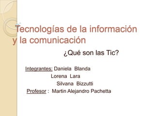 Tecnologías de la información
y la comunicación
                   ¿Qué son las Tic?

   Integrantes: Daniela Blanda
               Lorena Lara
                 Silvana Bizzutti
    Profesor : Martin Alejandro Pachetta
 