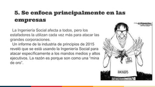 La Ingeniería Social afecta a todos, pero los
estafadores la utilizan cada vez más para atacar las
grandes corporaciones.
Un informe de la industria de principios de 2015
reveló que se está usando la Ingeniería Social para
atacar específicamente a los mandos medios y altos
ejecutivos. La razón es porque son como una “mina
de oro”.
5. Se enfoca principalmente en las
empresas
 