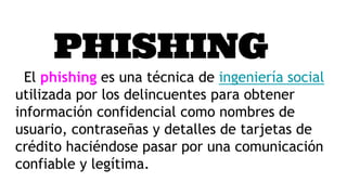 PHISHING
El phishing es una técnica de ingeniería social
utilizada por los delincuentes para obtener
información confidencial como nombres de
usuario, contraseñas y detalles de tarjetas de
crédito haciéndose pasar por una comunicación
confiable y legítima.
 