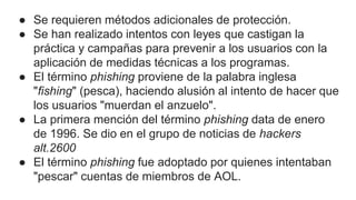 ● Se requieren métodos adicionales de protección.
● Se han realizado intentos con leyes que castigan la
práctica y campañas para prevenir a los usuarios con la
aplicación de medidas técnicas a los programas.
● El término phishing proviene de la palabra inglesa
"fishing" (pesca), haciendo alusión al intento de hacer que
los usuarios "muerdan el anzuelo".
● La primera mención del término phishing data de enero
de 1996. Se dio en el grupo de noticias de hackers
alt.2600
● El término phishing fue adoptado por quienes intentaban
"pescar" cuentas de miembros de AOL.
 