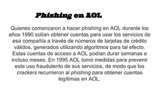 Phishing en AOL
Quienes comenzaron a hacer phishing en AOL durante los
años 1990 solían obtener cuentas para usar los servicios de
esa compañía a través de números de tarjetas de crédito
válidos, generados utilizando algoritmos para tal efecto.
Estas cuentas de acceso a AOL podían durar semanas e
incluso meses. En 1995 AOL tomó medidas para prevenir
este uso fraudulento de sus servicios, de modo que los
crackers recurrieron al phishing para obtener cuentas
legítimas en AOL.
 