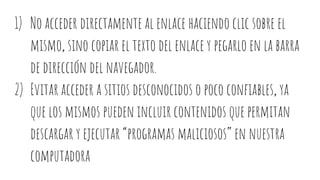 1) No acceder directamente al enlace haciendo clic sobre el
mismo, sino copiar el texto del enlace y pegarlo en la barra
de dirección del navegador.
2) Evitar acceder a sitios desconocidos o poco confiables, ya
que los mismos pueden incluir contenidos que permitan
descargar y ejecutar “programas maliciosos” en nuestra
computadora
 