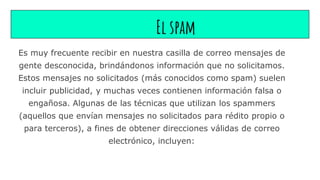 El spam
Es muy frecuente recibir en nuestra casilla de correo mensajes de
gente desconocida, brindándonos información que no solicitamos.
Estos mensajes no solicitados (más conocidos como spam) suelen
incluir publicidad, y muchas veces contienen información falsa o
engañosa. Algunas de las técnicas que utilizan los spammers
(aquellos que envían mensajes no solicitados para rédito propio o
para terceros), a fines de obtener direcciones válidas de correo
electrónico, incluyen:
 