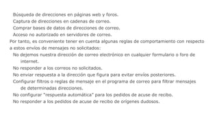 Búsqueda de direcciones en páginas web y foros.
Captura de direcciones en cadenas de correo.
Comprar bases de datos de direcciones de correo.
Acceso no autorizado en servidores de correo.
Por tanto, es conveniente tener en cuenta algunas reglas de comportamiento con respecto
a estos envíos de mensajes no solicitados:
No dejemos nuestra dirección de correo electrónico en cualquier formulario o foro de
internet.
No responder a los correos no solicitados.
No enviar respuesta a la dirección que figura para evitar envíos posteriores.
Configurar filtros o reglas de mensaje en el programa de correo para filtrar mensajes
de determinadas direcciones.
No configurar “respuesta automática” para los pedidos de acuse de recibo.
No responder a los pedidos de acuse de recibo de orígenes dudosos.
 