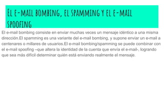 El e-mail bombing, el spamming y el e-mail
spoofing
El e-mail bombing consiste en enviar muchas veces un mensaje idéntico a una misma
dirección.El spamming es una variante del e-mail bombing, y supone enviar un e-mail a
centenares o millares de usuarios.El e-mail bombing/spamming se puede combinar con
el e-mail spoofing –que altera la identidad de la cuenta que envía el e-mail-, logrando
que sea más difícil determinar quién está enviando realmente el mensaje.
 