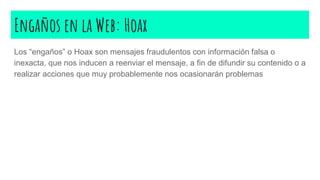 Engaños en la Web: Hoax
Los “engaños” o Hoax son mensajes fraudulentos con información falsa o
inexacta, que nos inducen a reenviar el mensaje, a fin de difundir su contenido o a
realizar acciones que muy probablemente nos ocasionarán problemas
 