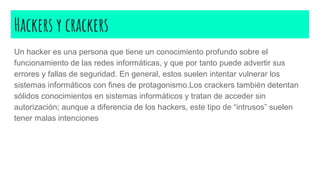 Hackers y crackers
Un hacker es una persona que tiene un conocimiento profundo sobre el
funcionamiento de las redes informáticas, y que por tanto puede advertir sus
errores y fallas de seguridad. En general, estos suelen intentar vulnerar los
sistemas informáticos con fines de protagonismo.Los crackers también detentan
sólidos conocimientos en sistemas informáticos y tratan de acceder sin
autorización; aunque a diferencia de los hackers, este tipo de “intrusos” suelen
tener malas intenciones
 
