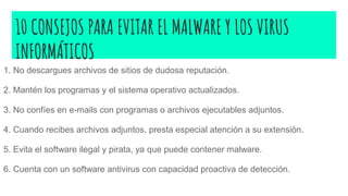 10 CONSEJOS PARA EVITAR EL MALWARE Y LOS VIRUS
INFORMÁTICOS
1. No descargues archivos de sitios de dudosa reputación.
2. Mantén los programas y el sistema operativo actualizados.
3. No confíes en e-mails con programas o archivos ejecutables adjuntos.
4. Cuando recibes archivos adjuntos, presta especial atención a su extensión.
5. Evita el software ilegal y pirata, ya que puede contener malware.
6. Cuenta con un software antivirus con capacidad proactiva de detección.
 