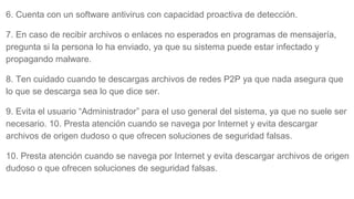 6. Cuenta con un software antivirus con capacidad proactiva de detección.
7. En caso de recibir archivos o enlaces no esperados en programas de mensajería,
pregunta si la persona lo ha enviado, ya que su sistema puede estar infectado y
propagando malware.
8. Ten cuidado cuando te descargas archivos de redes P2P ya que nada asegura que
lo que se descarga sea lo que dice ser.
9. Evita el usuario “Administrador” para el uso general del sistema, ya que no suele ser
necesario. 10. Presta atención cuando se navega por Internet y evita descargar
archivos de origen dudoso o que ofrecen soluciones de seguridad falsas.
10. Presta atención cuando se navega por Internet y evita descargar archivos de origen
dudoso o que ofrecen soluciones de seguridad falsas.
 