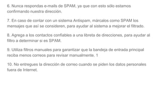 6. Nunca respondas e-mails de SPAM, ya que con esto sólo estamos
confirmando nuestra dirección.
7. En caso de contar con un sistema Antispam, márcalos como SPAM los
mensajes que así se consideren, para ayudar al sistema a mejorar el filtrado.
8. Agrega a los contactos confiables a una libreta de direcciones, para ayudar al
filtro a determinar si es SPAM.
9. Utiliza filtros manuales para garantizar que la bandeja de entrada principal
reciba menos correos para revisar manualmente. 1
10. No entregues la dirección de correo cuando se piden los datos personales
fuera de Internet.
 