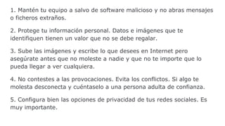 1. Mantén tu equipo a salvo de software malicioso y no abras mensajes
o ficheros extraños.
2. Protege tu información personal. Datos e imágenes que te
identifiquen tienen un valor que no se debe regalar.
3. Sube las imágenes y escribe lo que desees en Internet pero
asegúrate antes que no moleste a nadie y que no te importe que lo
pueda llegar a ver cualquiera.
4. No contestes a las provocaciones. Evita los conflictos. Si algo te
molesta desconecta y cuéntaselo a una persona adulta de confianza.
5. Configura bien las opciones de privacidad de tus redes sociales. Es
muy importante.
 