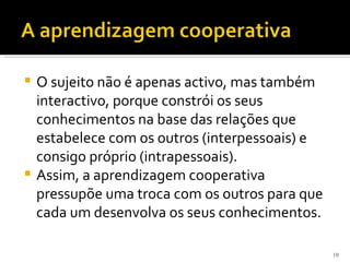  O sujeito não é apenas activo, mas também
  interactivo, porque constrói os seus
  conhecimentos na base das relações que
  estabelece com os outros (interpessoais) e
  consigo próprio (intrapessoais).
 Assim, a aprendizagem cooperativa
  pressupõe uma troca com os outros para que
  cada um desenvolva os seus conhecimentos.

                                               10
 